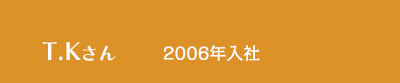 T.Kさん / 2006年入社